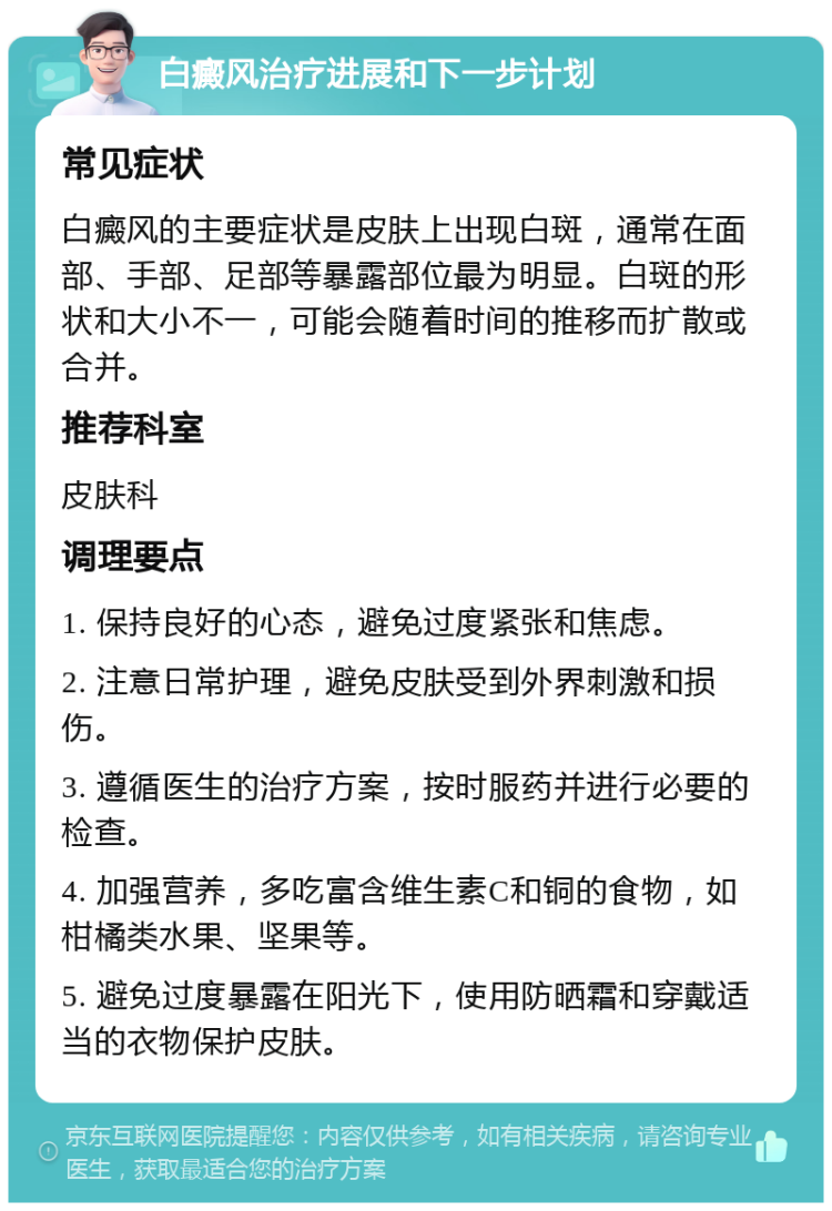 白癜风治疗进展和下一步计划 常见症状 白癜风的主要症状是皮肤上出现白斑，通常在面部、手部、足部等暴露部位最为明显。白斑的形状和大小不一，可能会随着时间的推移而扩散或合并。 推荐科室 皮肤科 调理要点 1. 保持良好的心态，避免过度紧张和焦虑。 2. 注意日常护理，避免皮肤受到外界刺激和损伤。 3. 遵循医生的治疗方案，按时服药并进行必要的检查。 4. 加强营养，多吃富含维生素C和铜的食物，如柑橘类水果、坚果等。 5. 避免过度暴露在阳光下，使用防晒霜和穿戴适当的衣物保护皮肤。