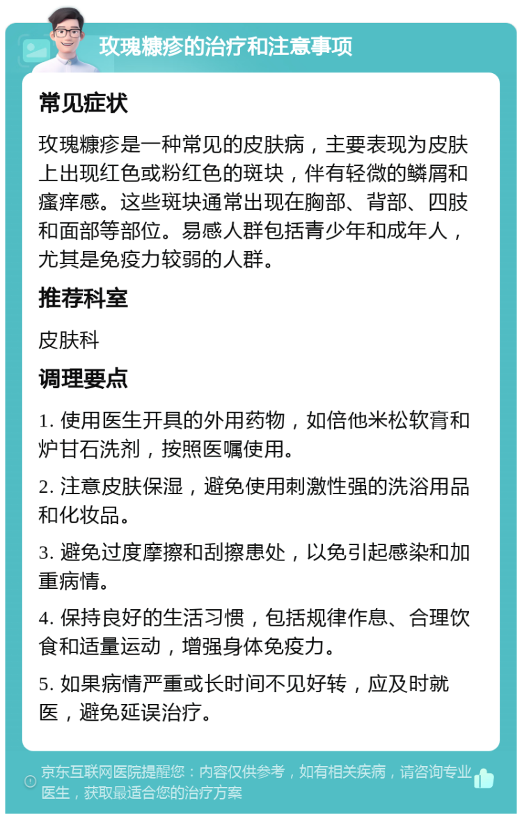 玫瑰糠疹的治疗和注意事项 常见症状 玫瑰糠疹是一种常见的皮肤病，主要表现为皮肤上出现红色或粉红色的斑块，伴有轻微的鳞屑和瘙痒感。这些斑块通常出现在胸部、背部、四肢和面部等部位。易感人群包括青少年和成年人，尤其是免疫力较弱的人群。 推荐科室 皮肤科 调理要点 1. 使用医生开具的外用药物，如倍他米松软膏和炉甘石洗剂，按照医嘱使用。 2. 注意皮肤保湿，避免使用刺激性强的洗浴用品和化妆品。 3. 避免过度摩擦和刮擦患处，以免引起感染和加重病情。 4. 保持良好的生活习惯，包括规律作息、合理饮食和适量运动，增强身体免疫力。 5. 如果病情严重或长时间不见好转，应及时就医，避免延误治疗。