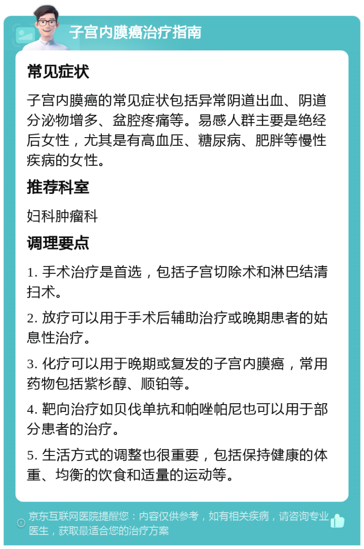 子宫内膜癌治疗指南 常见症状 子宫内膜癌的常见症状包括异常阴道出血、阴道分泌物增多、盆腔疼痛等。易感人群主要是绝经后女性，尤其是有高血压、糖尿病、肥胖等慢性疾病的女性。 推荐科室 妇科肿瘤科 调理要点 1. 手术治疗是首选，包括子宫切除术和淋巴结清扫术。 2. 放疗可以用于手术后辅助治疗或晚期患者的姑息性治疗。 3. 化疗可以用于晚期或复发的子宫内膜癌，常用药物包括紫杉醇、顺铂等。 4. 靶向治疗如贝伐单抗和帕唑帕尼也可以用于部分患者的治疗。 5. 生活方式的调整也很重要，包括保持健康的体重、均衡的饮食和适量的运动等。