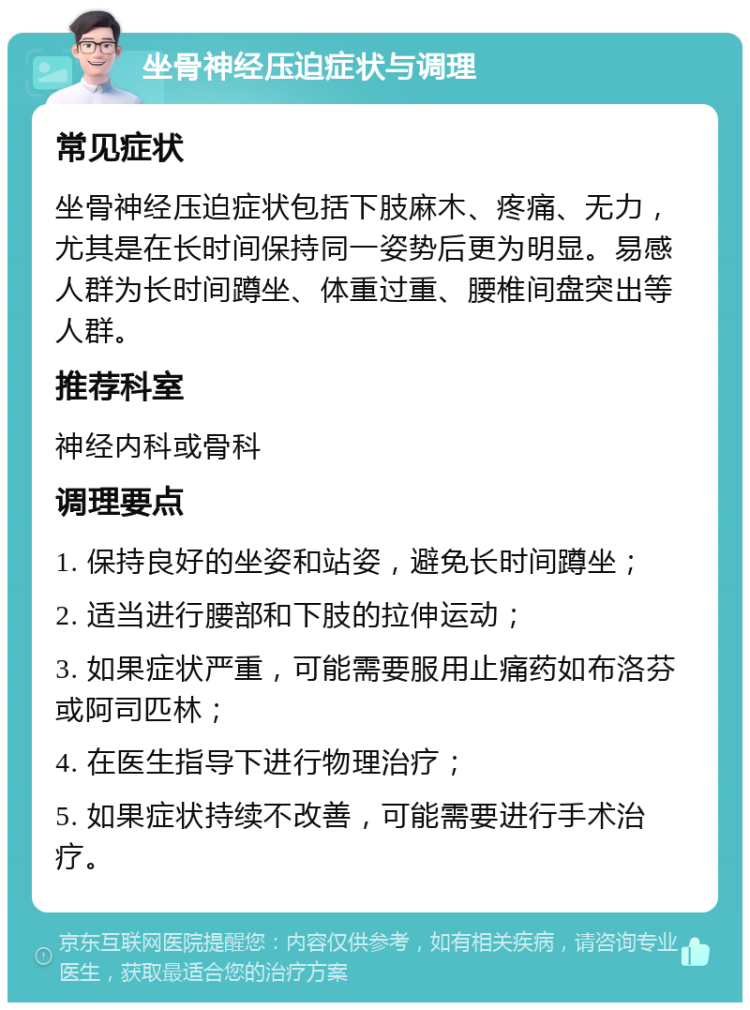 坐骨神经压迫症状与调理 常见症状 坐骨神经压迫症状包括下肢麻木、疼痛、无力，尤其是在长时间保持同一姿势后更为明显。易感人群为长时间蹲坐、体重过重、腰椎间盘突出等人群。 推荐科室 神经内科或骨科 调理要点 1. 保持良好的坐姿和站姿，避免长时间蹲坐； 2. 适当进行腰部和下肢的拉伸运动； 3. 如果症状严重，可能需要服用止痛药如布洛芬或阿司匹林； 4. 在医生指导下进行物理治疗； 5. 如果症状持续不改善，可能需要进行手术治疗。