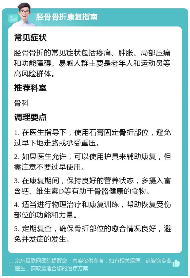 胫骨骨折康复指南 常见症状 胫骨骨折的常见症状包括疼痛、肿胀、局部压痛和功能障碍。易感人群主要是老年人和运动员等高风险群体。 推荐科室 骨科 调理要点 1. 在医生指导下，使用石膏固定骨折部位，避免过早下地走路或承受重压。 2. 如果医生允许，可以使用护具来辅助康复，但需注意不要过早使用。 3. 在康复期间，保持良好的营养状态，多摄入富含钙、维生素D等有助于骨骼健康的食物。 4. 适当进行物理治疗和康复训练，帮助恢复受伤部位的功能和力量。 5. 定期复查，确保骨折部位的愈合情况良好，避免并发症的发生。