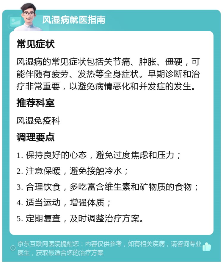 风湿病就医指南 常见症状 风湿病的常见症状包括关节痛、肿胀、僵硬，可能伴随有疲劳、发热等全身症状。早期诊断和治疗非常重要，以避免病情恶化和并发症的发生。 推荐科室 风湿免疫科 调理要点 1. 保持良好的心态，避免过度焦虑和压力； 2. 注意保暖，避免接触冷水； 3. 合理饮食，多吃富含维生素和矿物质的食物； 4. 适当运动，增强体质； 5. 定期复查，及时调整治疗方案。