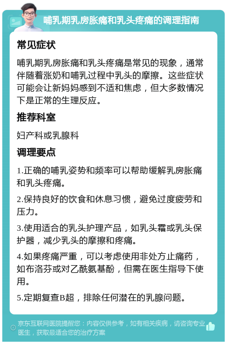 哺乳期乳房胀痛和乳头疼痛的调理指南 常见症状 哺乳期乳房胀痛和乳头疼痛是常见的现象，通常伴随着涨奶和哺乳过程中乳头的摩擦。这些症状可能会让新妈妈感到不适和焦虑，但大多数情况下是正常的生理反应。 推荐科室 妇产科或乳腺科 调理要点 1.正确的哺乳姿势和频率可以帮助缓解乳房胀痛和乳头疼痛。 2.保持良好的饮食和休息习惯，避免过度疲劳和压力。 3.使用适合的乳头护理产品，如乳头霜或乳头保护器，减少乳头的摩擦和疼痛。 4.如果疼痛严重，可以考虑使用非处方止痛药，如布洛芬或对乙酰氨基酚，但需在医生指导下使用。 5.定期复查B超，排除任何潜在的乳腺问题。