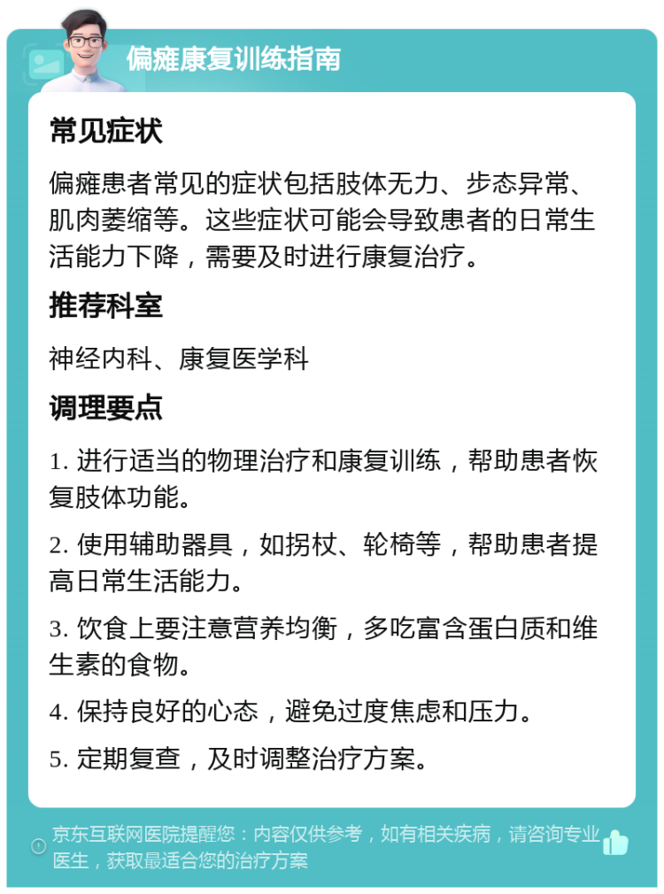 偏瘫康复训练指南 常见症状 偏瘫患者常见的症状包括肢体无力、步态异常、肌肉萎缩等。这些症状可能会导致患者的日常生活能力下降，需要及时进行康复治疗。 推荐科室 神经内科、康复医学科 调理要点 1. 进行适当的物理治疗和康复训练，帮助患者恢复肢体功能。 2. 使用辅助器具，如拐杖、轮椅等，帮助患者提高日常生活能力。 3. 饮食上要注意营养均衡，多吃富含蛋白质和维生素的食物。 4. 保持良好的心态，避免过度焦虑和压力。 5. 定期复查，及时调整治疗方案。