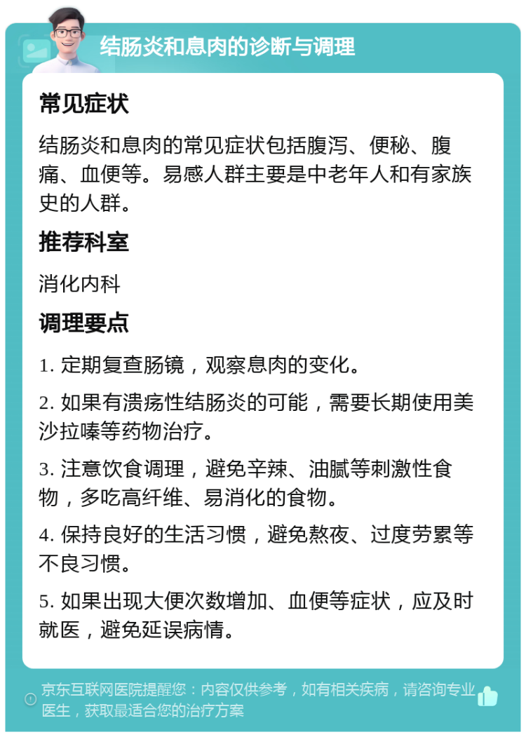 结肠炎和息肉的诊断与调理 常见症状 结肠炎和息肉的常见症状包括腹泻、便秘、腹痛、血便等。易感人群主要是中老年人和有家族史的人群。 推荐科室 消化内科 调理要点 1. 定期复查肠镜，观察息肉的变化。 2. 如果有溃疡性结肠炎的可能，需要长期使用美沙拉嗪等药物治疗。 3. 注意饮食调理，避免辛辣、油腻等刺激性食物，多吃高纤维、易消化的食物。 4. 保持良好的生活习惯，避免熬夜、过度劳累等不良习惯。 5. 如果出现大便次数增加、血便等症状，应及时就医，避免延误病情。