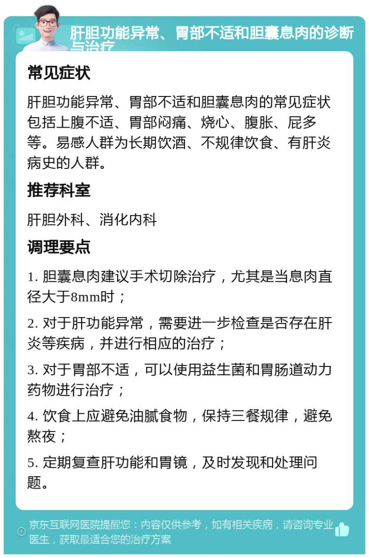 肝胆功能异常、胃部不适和胆囊息肉的诊断与治疗 常见症状 肝胆功能异常、胃部不适和胆囊息肉的常见症状包括上腹不适、胃部闷痛、烧心、腹胀、屁多等。易感人群为长期饮酒、不规律饮食、有肝炎病史的人群。 推荐科室 肝胆外科、消化内科 调理要点 1. 胆囊息肉建议手术切除治疗，尤其是当息肉直径大于8mm时； 2. 对于肝功能异常，需要进一步检查是否存在肝炎等疾病，并进行相应的治疗； 3. 对于胃部不适，可以使用益生菌和胃肠道动力药物进行治疗； 4. 饮食上应避免油腻食物，保持三餐规律，避免熬夜； 5. 定期复查肝功能和胃镜，及时发现和处理问题。