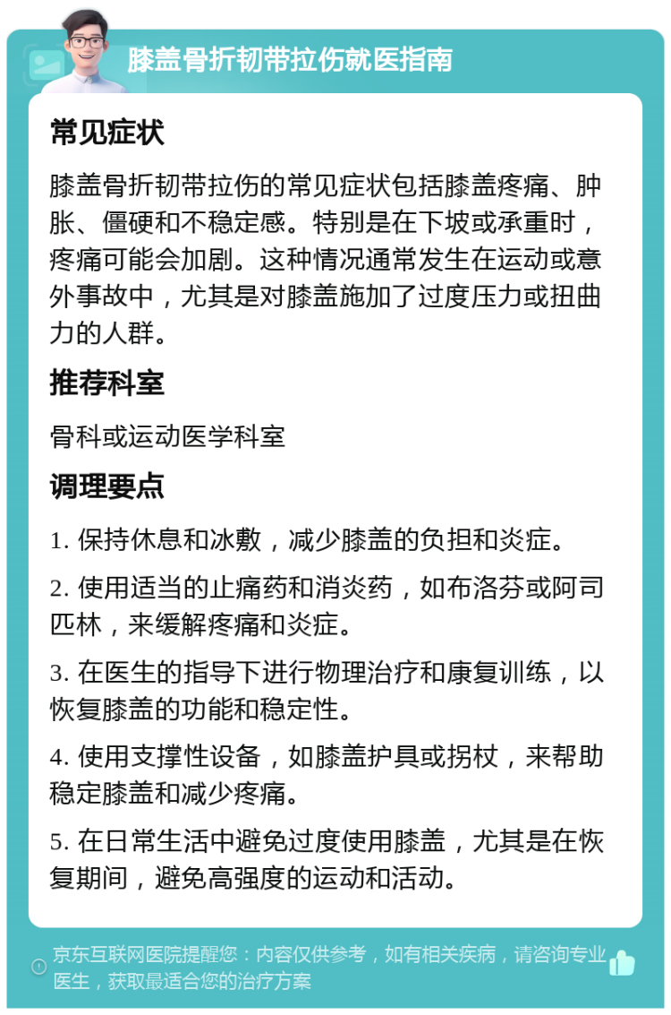 膝盖骨折韧带拉伤就医指南 常见症状 膝盖骨折韧带拉伤的常见症状包括膝盖疼痛、肿胀、僵硬和不稳定感。特别是在下坡或承重时，疼痛可能会加剧。这种情况通常发生在运动或意外事故中，尤其是对膝盖施加了过度压力或扭曲力的人群。 推荐科室 骨科或运动医学科室 调理要点 1. 保持休息和冰敷，减少膝盖的负担和炎症。 2. 使用适当的止痛药和消炎药，如布洛芬或阿司匹林，来缓解疼痛和炎症。 3. 在医生的指导下进行物理治疗和康复训练，以恢复膝盖的功能和稳定性。 4. 使用支撑性设备，如膝盖护具或拐杖，来帮助稳定膝盖和减少疼痛。 5. 在日常生活中避免过度使用膝盖，尤其是在恢复期间，避免高强度的运动和活动。