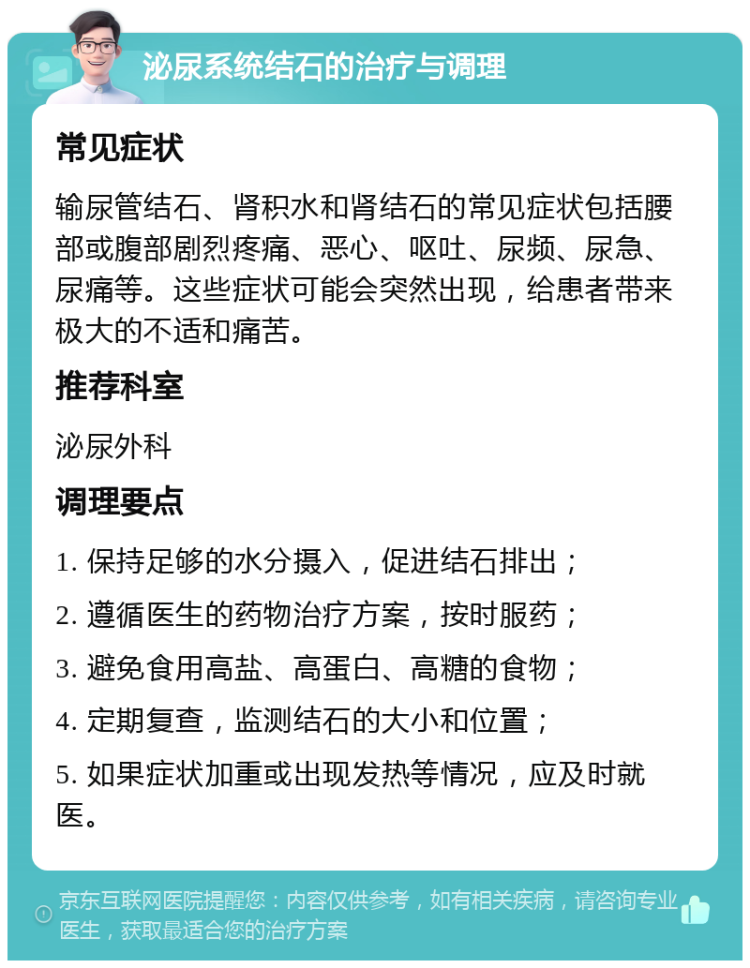 泌尿系统结石的治疗与调理 常见症状 输尿管结石、肾积水和肾结石的常见症状包括腰部或腹部剧烈疼痛、恶心、呕吐、尿频、尿急、尿痛等。这些症状可能会突然出现，给患者带来极大的不适和痛苦。 推荐科室 泌尿外科 调理要点 1. 保持足够的水分摄入，促进结石排出； 2. 遵循医生的药物治疗方案，按时服药； 3. 避免食用高盐、高蛋白、高糖的食物； 4. 定期复查，监测结石的大小和位置； 5. 如果症状加重或出现发热等情况，应及时就医。