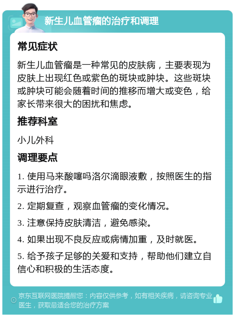 新生儿血管瘤的治疗和调理 常见症状 新生儿血管瘤是一种常见的皮肤病，主要表现为皮肤上出现红色或紫色的斑块或肿块。这些斑块或肿块可能会随着时间的推移而增大或变色，给家长带来很大的困扰和焦虑。 推荐科室 小儿外科 调理要点 1. 使用马来酸噻吗洛尔滴眼液敷，按照医生的指示进行治疗。 2. 定期复查，观察血管瘤的变化情况。 3. 注意保持皮肤清洁，避免感染。 4. 如果出现不良反应或病情加重，及时就医。 5. 给予孩子足够的关爱和支持，帮助他们建立自信心和积极的生活态度。