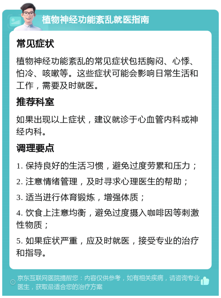 植物神经功能紊乱就医指南 常见症状 植物神经功能紊乱的常见症状包括胸闷、心悸、怕冷、咳嗽等。这些症状可能会影响日常生活和工作，需要及时就医。 推荐科室 如果出现以上症状，建议就诊于心血管内科或神经内科。 调理要点 1. 保持良好的生活习惯，避免过度劳累和压力； 2. 注意情绪管理，及时寻求心理医生的帮助； 3. 适当进行体育锻炼，增强体质； 4. 饮食上注意均衡，避免过度摄入咖啡因等刺激性物质； 5. 如果症状严重，应及时就医，接受专业的治疗和指导。