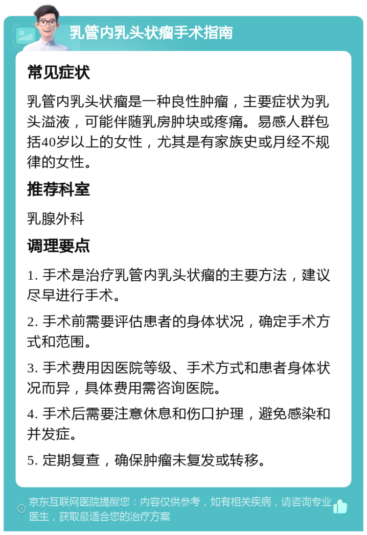 乳管内乳头状瘤手术指南 常见症状 乳管内乳头状瘤是一种良性肿瘤，主要症状为乳头溢液，可能伴随乳房肿块或疼痛。易感人群包括40岁以上的女性，尤其是有家族史或月经不规律的女性。 推荐科室 乳腺外科 调理要点 1. 手术是治疗乳管内乳头状瘤的主要方法，建议尽早进行手术。 2. 手术前需要评估患者的身体状况，确定手术方式和范围。 3. 手术费用因医院等级、手术方式和患者身体状况而异，具体费用需咨询医院。 4. 手术后需要注意休息和伤口护理，避免感染和并发症。 5. 定期复查，确保肿瘤未复发或转移。