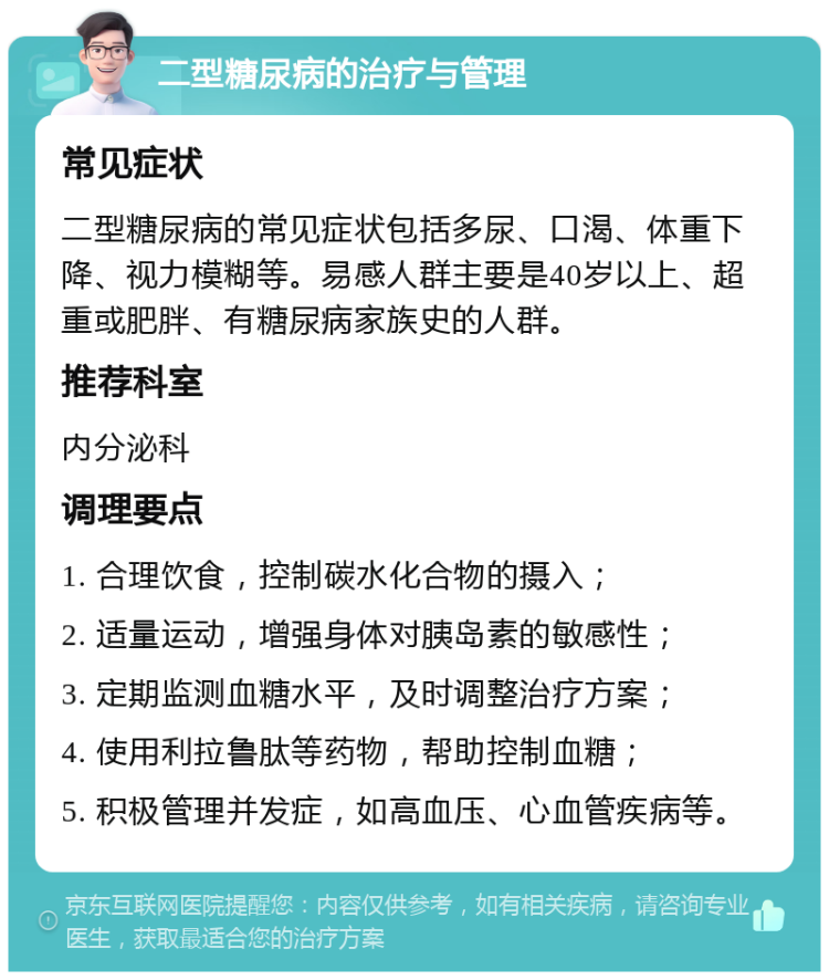 二型糖尿病的治疗与管理 常见症状 二型糖尿病的常见症状包括多尿、口渴、体重下降、视力模糊等。易感人群主要是40岁以上、超重或肥胖、有糖尿病家族史的人群。 推荐科室 内分泌科 调理要点 1. 合理饮食，控制碳水化合物的摄入； 2. 适量运动，增强身体对胰岛素的敏感性； 3. 定期监测血糖水平，及时调整治疗方案； 4. 使用利拉鲁肽等药物，帮助控制血糖； 5. 积极管理并发症，如高血压、心血管疾病等。