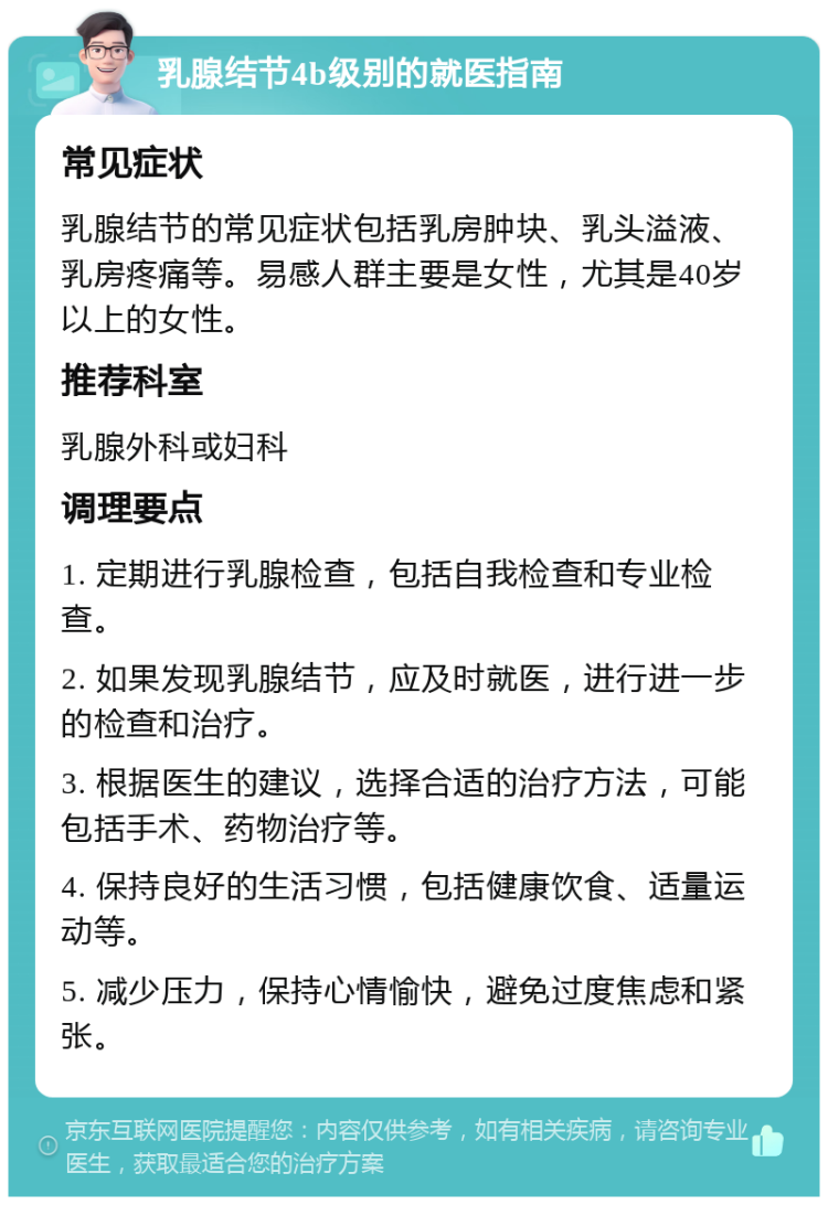 乳腺结节4b级别的就医指南 常见症状 乳腺结节的常见症状包括乳房肿块、乳头溢液、乳房疼痛等。易感人群主要是女性，尤其是40岁以上的女性。 推荐科室 乳腺外科或妇科 调理要点 1. 定期进行乳腺检查，包括自我检查和专业检查。 2. 如果发现乳腺结节，应及时就医，进行进一步的检查和治疗。 3. 根据医生的建议，选择合适的治疗方法，可能包括手术、药物治疗等。 4. 保持良好的生活习惯，包括健康饮食、适量运动等。 5. 减少压力，保持心情愉快，避免过度焦虑和紧张。