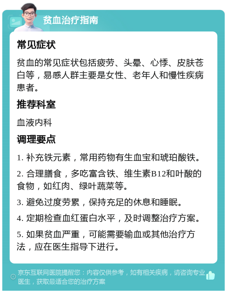 贫血治疗指南 常见症状 贫血的常见症状包括疲劳、头晕、心悸、皮肤苍白等，易感人群主要是女性、老年人和慢性疾病患者。 推荐科室 血液内科 调理要点 1. 补充铁元素，常用药物有生血宝和琥珀酸铁。 2. 合理膳食，多吃富含铁、维生素B12和叶酸的食物，如红肉、绿叶蔬菜等。 3. 避免过度劳累，保持充足的休息和睡眠。 4. 定期检查血红蛋白水平，及时调整治疗方案。 5. 如果贫血严重，可能需要输血或其他治疗方法，应在医生指导下进行。