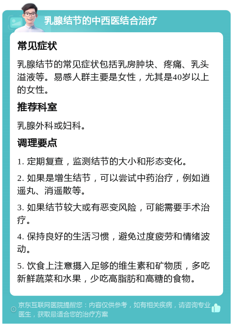 乳腺结节的中西医结合治疗 常见症状 乳腺结节的常见症状包括乳房肿块、疼痛、乳头溢液等。易感人群主要是女性，尤其是40岁以上的女性。 推荐科室 乳腺外科或妇科。 调理要点 1. 定期复查，监测结节的大小和形态变化。 2. 如果是增生结节，可以尝试中药治疗，例如逍遥丸、消遥散等。 3. 如果结节较大或有恶变风险，可能需要手术治疗。 4. 保持良好的生活习惯，避免过度疲劳和情绪波动。 5. 饮食上注意摄入足够的维生素和矿物质，多吃新鲜蔬菜和水果，少吃高脂肪和高糖的食物。