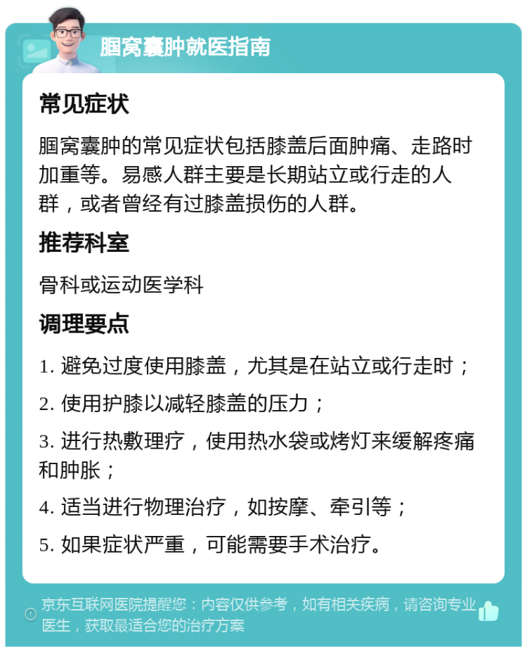 腘窝囊肿就医指南 常见症状 腘窝囊肿的常见症状包括膝盖后面肿痛、走路时加重等。易感人群主要是长期站立或行走的人群，或者曾经有过膝盖损伤的人群。 推荐科室 骨科或运动医学科 调理要点 1. 避免过度使用膝盖，尤其是在站立或行走时； 2. 使用护膝以减轻膝盖的压力； 3. 进行热敷理疗，使用热水袋或烤灯来缓解疼痛和肿胀； 4. 适当进行物理治疗，如按摩、牵引等； 5. 如果症状严重，可能需要手术治疗。