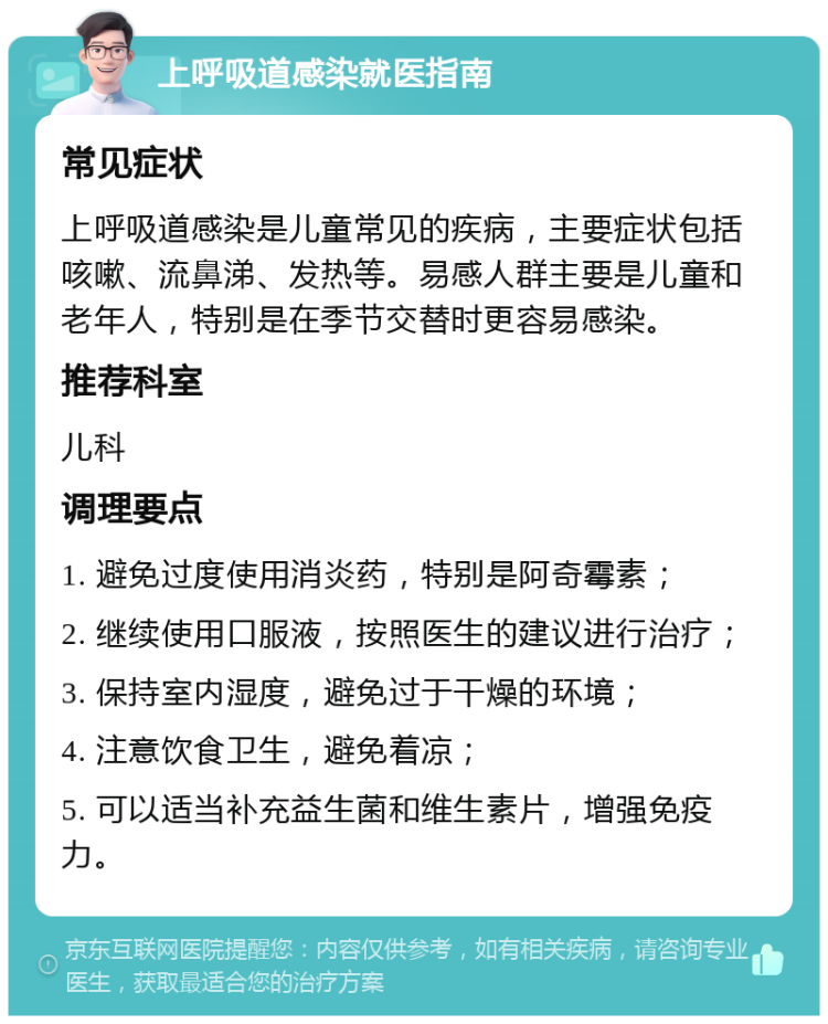 上呼吸道感染就医指南 常见症状 上呼吸道感染是儿童常见的疾病，主要症状包括咳嗽、流鼻涕、发热等。易感人群主要是儿童和老年人，特别是在季节交替时更容易感染。 推荐科室 儿科 调理要点 1. 避免过度使用消炎药，特别是阿奇霉素； 2. 继续使用口服液，按照医生的建议进行治疗； 3. 保持室内湿度，避免过于干燥的环境； 4. 注意饮食卫生，避免着凉； 5. 可以适当补充益生菌和维生素片，增强免疫力。