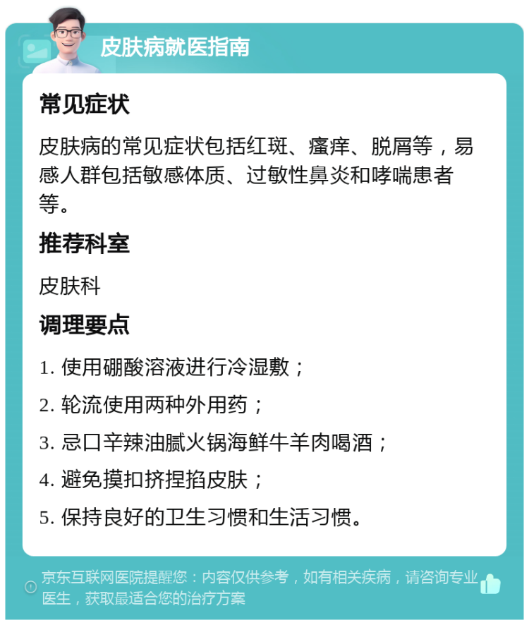 皮肤病就医指南 常见症状 皮肤病的常见症状包括红斑、瘙痒、脱屑等，易感人群包括敏感体质、过敏性鼻炎和哮喘患者等。 推荐科室 皮肤科 调理要点 1. 使用硼酸溶液进行冷湿敷； 2. 轮流使用两种外用药； 3. 忌口辛辣油腻火锅海鲜牛羊肉喝酒； 4. 避免摸扣挤捏掐皮肤； 5. 保持良好的卫生习惯和生活习惯。