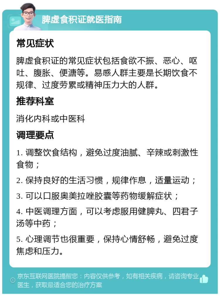 脾虚食积证就医指南 常见症状 脾虚食积证的常见症状包括食欲不振、恶心、呕吐、腹胀、便溏等。易感人群主要是长期饮食不规律、过度劳累或精神压力大的人群。 推荐科室 消化内科或中医科 调理要点 1. 调整饮食结构，避免过度油腻、辛辣或刺激性食物； 2. 保持良好的生活习惯，规律作息，适量运动； 3. 可以口服奥美拉唑胶囊等药物缓解症状； 4. 中医调理方面，可以考虑服用健脾丸、四君子汤等中药； 5. 心理调节也很重要，保持心情舒畅，避免过度焦虑和压力。