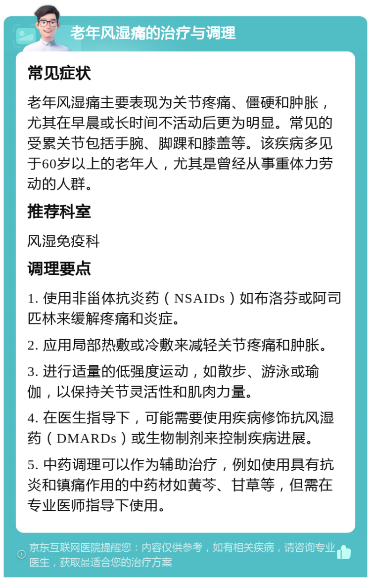 老年风湿痛的治疗与调理 常见症状 老年风湿痛主要表现为关节疼痛、僵硬和肿胀，尤其在早晨或长时间不活动后更为明显。常见的受累关节包括手腕、脚踝和膝盖等。该疾病多见于60岁以上的老年人，尤其是曾经从事重体力劳动的人群。 推荐科室 风湿免疫科 调理要点 1. 使用非甾体抗炎药（NSAIDs）如布洛芬或阿司匹林来缓解疼痛和炎症。 2. 应用局部热敷或冷敷来减轻关节疼痛和肿胀。 3. 进行适量的低强度运动，如散步、游泳或瑜伽，以保持关节灵活性和肌肉力量。 4. 在医生指导下，可能需要使用疾病修饰抗风湿药（DMARDs）或生物制剂来控制疾病进展。 5. 中药调理可以作为辅助治疗，例如使用具有抗炎和镇痛作用的中药材如黄芩、甘草等，但需在专业医师指导下使用。