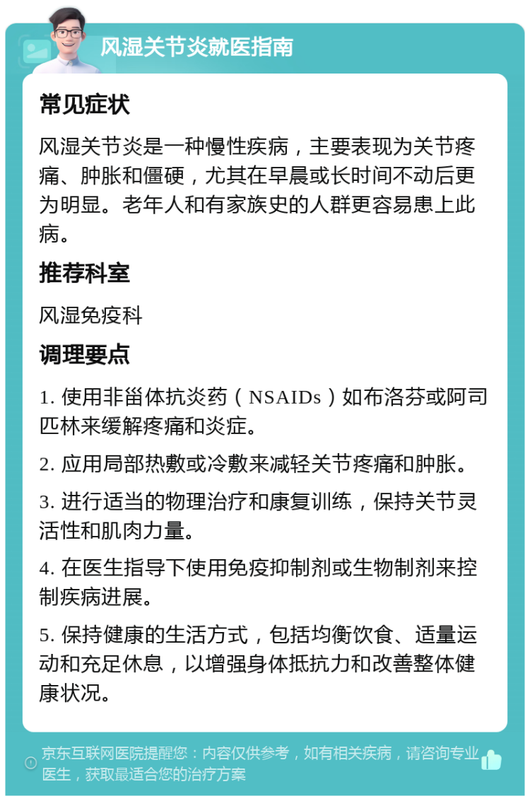 风湿关节炎就医指南 常见症状 风湿关节炎是一种慢性疾病，主要表现为关节疼痛、肿胀和僵硬，尤其在早晨或长时间不动后更为明显。老年人和有家族史的人群更容易患上此病。 推荐科室 风湿免疫科 调理要点 1. 使用非甾体抗炎药（NSAIDs）如布洛芬或阿司匹林来缓解疼痛和炎症。 2. 应用局部热敷或冷敷来减轻关节疼痛和肿胀。 3. 进行适当的物理治疗和康复训练，保持关节灵活性和肌肉力量。 4. 在医生指导下使用免疫抑制剂或生物制剂来控制疾病进展。 5. 保持健康的生活方式，包括均衡饮食、适量运动和充足休息，以增强身体抵抗力和改善整体健康状况。