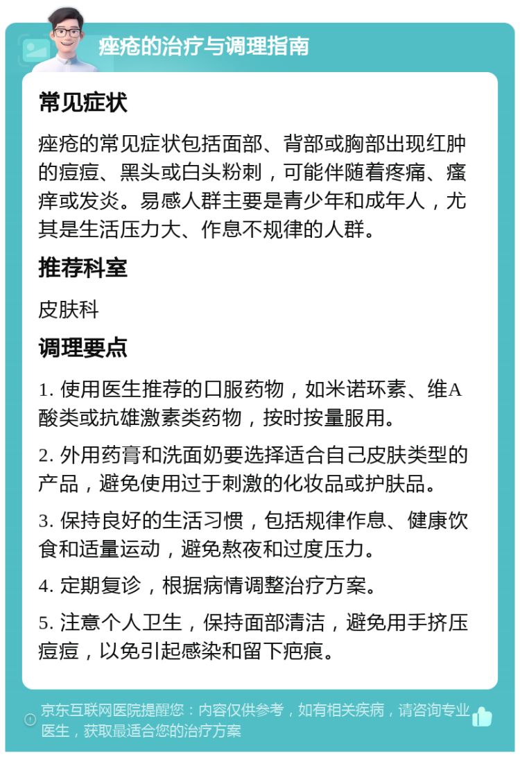 痤疮的治疗与调理指南 常见症状 痤疮的常见症状包括面部、背部或胸部出现红肿的痘痘、黑头或白头粉刺，可能伴随着疼痛、瘙痒或发炎。易感人群主要是青少年和成年人，尤其是生活压力大、作息不规律的人群。 推荐科室 皮肤科 调理要点 1. 使用医生推荐的口服药物，如米诺环素、维A酸类或抗雄激素类药物，按时按量服用。 2. 外用药膏和洗面奶要选择适合自己皮肤类型的产品，避免使用过于刺激的化妆品或护肤品。 3. 保持良好的生活习惯，包括规律作息、健康饮食和适量运动，避免熬夜和过度压力。 4. 定期复诊，根据病情调整治疗方案。 5. 注意个人卫生，保持面部清洁，避免用手挤压痘痘，以免引起感染和留下疤痕。