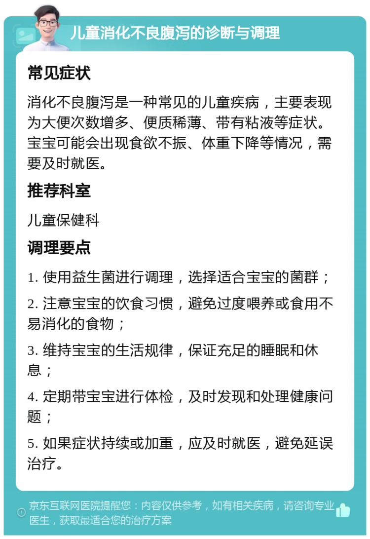 儿童消化不良腹泻的诊断与调理 常见症状 消化不良腹泻是一种常见的儿童疾病，主要表现为大便次数增多、便质稀薄、带有粘液等症状。宝宝可能会出现食欲不振、体重下降等情况，需要及时就医。 推荐科室 儿童保健科 调理要点 1. 使用益生菌进行调理，选择适合宝宝的菌群； 2. 注意宝宝的饮食习惯，避免过度喂养或食用不易消化的食物； 3. 维持宝宝的生活规律，保证充足的睡眠和休息； 4. 定期带宝宝进行体检，及时发现和处理健康问题； 5. 如果症状持续或加重，应及时就医，避免延误治疗。