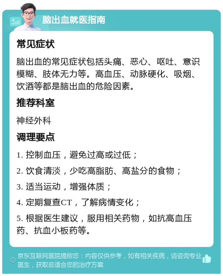 脑出血就医指南 常见症状 脑出血的常见症状包括头痛、恶心、呕吐、意识模糊、肢体无力等。高血压、动脉硬化、吸烟、饮酒等都是脑出血的危险因素。 推荐科室 神经外科 调理要点 1. 控制血压，避免过高或过低； 2. 饮食清淡，少吃高脂肪、高盐分的食物； 3. 适当运动，增强体质； 4. 定期复查CT，了解病情变化； 5. 根据医生建议，服用相关药物，如抗高血压药、抗血小板药等。