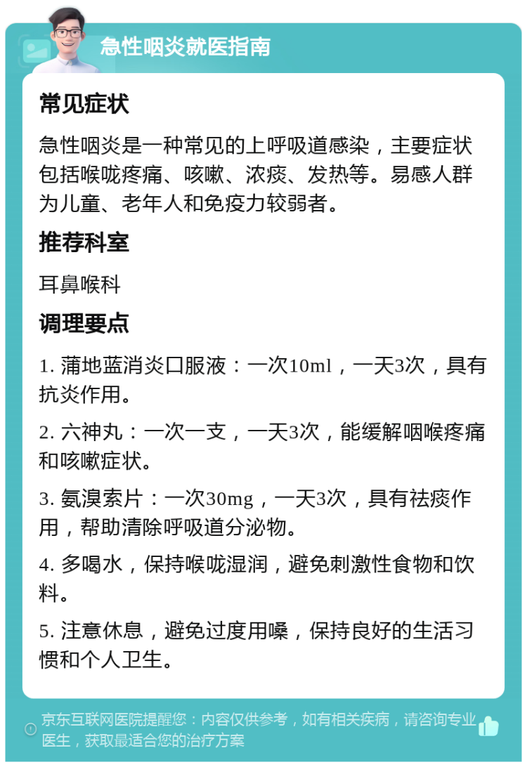 急性咽炎就医指南 常见症状 急性咽炎是一种常见的上呼吸道感染，主要症状包括喉咙疼痛、咳嗽、浓痰、发热等。易感人群为儿童、老年人和免疫力较弱者。 推荐科室 耳鼻喉科 调理要点 1. 蒲地蓝消炎口服液：一次10ml，一天3次，具有抗炎作用。 2. 六神丸：一次一支，一天3次，能缓解咽喉疼痛和咳嗽症状。 3. 氨溴索片：一次30mg，一天3次，具有祛痰作用，帮助清除呼吸道分泌物。 4. 多喝水，保持喉咙湿润，避免刺激性食物和饮料。 5. 注意休息，避免过度用嗓，保持良好的生活习惯和个人卫生。