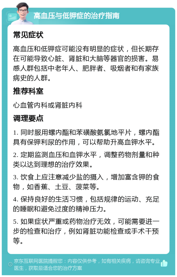 高血压与低钾症的治疗指南 常见症状 高血压和低钾症可能没有明显的症状，但长期存在可能导致心脏、肾脏和大脑等器官的损害。易感人群包括中老年人、肥胖者、吸烟者和有家族病史的人群。 推荐科室 心血管内科或肾脏内科 调理要点 1. 同时服用螺内酯和苯磺酸氨氯地平片，螺内酯具有保钾利尿的作用，可以帮助升高血钾水平。 2. 定期监测血压和血钾水平，调整药物剂量和种类以达到理想的治疗效果。 3. 饮食上应注意减少盐的摄入，增加富含钾的食物，如香蕉、土豆、菠菜等。 4. 保持良好的生活习惯，包括规律的运动、充足的睡眠和避免过度的精神压力。 5. 如果症状严重或药物治疗无效，可能需要进一步的检查和治疗，例如肾脏功能检查或手术干预等。