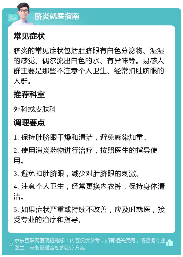 脐炎就医指南 常见症状 脐炎的常见症状包括肚脐眼有白色分泌物、湿湿的感觉、偶尔流出白色的水、有异味等。易感人群主要是那些不注意个人卫生、经常扣肚脐眼的人群。 推荐科室 外科或皮肤科 调理要点 1. 保持肚脐眼干燥和清洁，避免感染加重。 2. 使用消炎药物进行治疗，按照医生的指导使用。 3. 避免扣肚脐眼，减少对肚脐眼的刺激。 4. 注意个人卫生，经常更换内衣裤，保持身体清洁。 5. 如果症状严重或持续不改善，应及时就医，接受专业的治疗和指导。