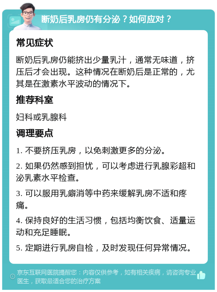 断奶后乳房仍有分泌？如何应对？ 常见症状 断奶后乳房仍能挤出少量乳汁，通常无味道，挤压后才会出现。这种情况在断奶后是正常的，尤其是在激素水平波动的情况下。 推荐科室 妇科或乳腺科 调理要点 1. 不要挤压乳房，以免刺激更多的分泌。 2. 如果仍然感到担忧，可以考虑进行乳腺彩超和泌乳素水平检查。 3. 可以服用乳癖消等中药来缓解乳房不适和疼痛。 4. 保持良好的生活习惯，包括均衡饮食、适量运动和充足睡眠。 5. 定期进行乳房自检，及时发现任何异常情况。