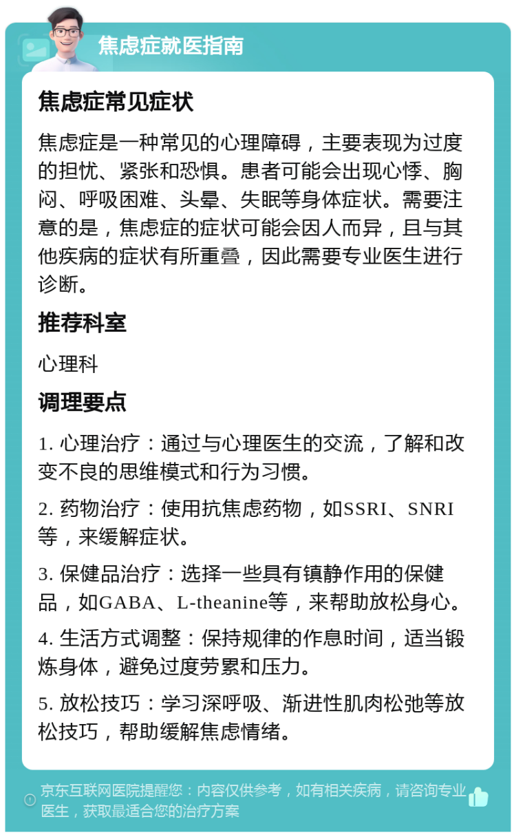 焦虑症就医指南 焦虑症常见症状 焦虑症是一种常见的心理障碍，主要表现为过度的担忧、紧张和恐惧。患者可能会出现心悸、胸闷、呼吸困难、头晕、失眠等身体症状。需要注意的是，焦虑症的症状可能会因人而异，且与其他疾病的症状有所重叠，因此需要专业医生进行诊断。 推荐科室 心理科 调理要点 1. 心理治疗：通过与心理医生的交流，了解和改变不良的思维模式和行为习惯。 2. 药物治疗：使用抗焦虑药物，如SSRI、SNRI等，来缓解症状。 3. 保健品治疗：选择一些具有镇静作用的保健品，如GABA、L-theanine等，来帮助放松身心。 4. 生活方式调整：保持规律的作息时间，适当锻炼身体，避免过度劳累和压力。 5. 放松技巧：学习深呼吸、渐进性肌肉松弛等放松技巧，帮助缓解焦虑情绪。