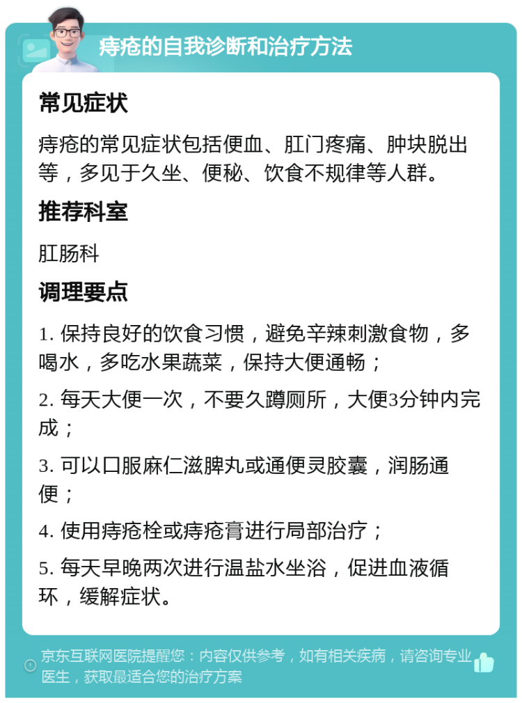 痔疮的自我诊断和治疗方法 常见症状 痔疮的常见症状包括便血、肛门疼痛、肿块脱出等，多见于久坐、便秘、饮食不规律等人群。 推荐科室 肛肠科 调理要点 1. 保持良好的饮食习惯，避免辛辣刺激食物，多喝水，多吃水果蔬菜，保持大便通畅； 2. 每天大便一次，不要久蹲厕所，大便3分钟内完成； 3. 可以口服麻仁滋脾丸或通便灵胶囊，润肠通便； 4. 使用痔疮栓或痔疮膏进行局部治疗； 5. 每天早晚两次进行温盐水坐浴，促进血液循环，缓解症状。