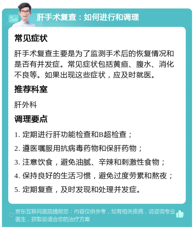 肝手术复查：如何进行和调理 常见症状 肝手术复查主要是为了监测手术后的恢复情况和是否有并发症。常见症状包括黄疸、腹水、消化不良等。如果出现这些症状，应及时就医。 推荐科室 肝外科 调理要点 1. 定期进行肝功能检查和B超检查； 2. 遵医嘱服用抗病毒药物和保肝药物； 3. 注意饮食，避免油腻、辛辣和刺激性食物； 4. 保持良好的生活习惯，避免过度劳累和熬夜； 5. 定期复查，及时发现和处理并发症。