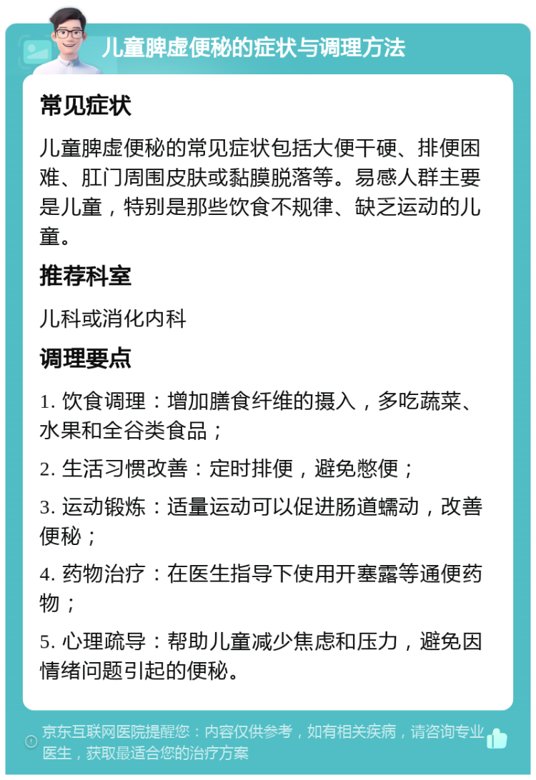 儿童脾虚便秘的症状与调理方法 常见症状 儿童脾虚便秘的常见症状包括大便干硬、排便困难、肛门周围皮肤或黏膜脱落等。易感人群主要是儿童，特别是那些饮食不规律、缺乏运动的儿童。 推荐科室 儿科或消化内科 调理要点 1. 饮食调理：增加膳食纤维的摄入，多吃蔬菜、水果和全谷类食品； 2. 生活习惯改善：定时排便，避免憋便； 3. 运动锻炼：适量运动可以促进肠道蠕动，改善便秘； 4. 药物治疗：在医生指导下使用开塞露等通便药物； 5. 心理疏导：帮助儿童减少焦虑和压力，避免因情绪问题引起的便秘。