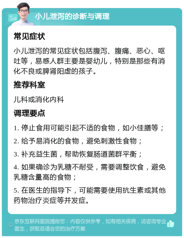 小儿泄泻的诊断与调理 常见症状 小儿泄泻的常见症状包括腹泻、腹痛、恶心、呕吐等，易感人群主要是婴幼儿，特别是那些有消化不良或脾肾阳虚的孩子。 推荐科室 儿科或消化内科 调理要点 1. 停止食用可能引起不适的食物，如小佳膳等； 2. 给予易消化的食物，避免刺激性食物； 3. 补充益生菌，帮助恢复肠道菌群平衡； 4. 如果确诊为乳糖不耐受，需要调整饮食，避免乳糖含量高的食物； 5. 在医生的指导下，可能需要使用抗生素或其他药物治疗炎症等并发症。