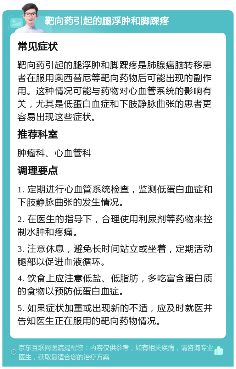 靶向药引起的腿浮肿和脚踝疼 常见症状 靶向药引起的腿浮肿和脚踝疼是肺腺癌脑转移患者在服用奥西替尼等靶向药物后可能出现的副作用。这种情况可能与药物对心血管系统的影响有关，尤其是低蛋白血症和下肢静脉曲张的患者更容易出现这些症状。 推荐科室 肿瘤科、心血管科 调理要点 1. 定期进行心血管系统检查，监测低蛋白血症和下肢静脉曲张的发生情况。 2. 在医生的指导下，合理使用利尿剂等药物来控制水肿和疼痛。 3. 注意休息，避免长时间站立或坐着，定期活动腿部以促进血液循环。 4. 饮食上应注意低盐、低脂肪，多吃富含蛋白质的食物以预防低蛋白血症。 5. 如果症状加重或出现新的不适，应及时就医并告知医生正在服用的靶向药物情况。