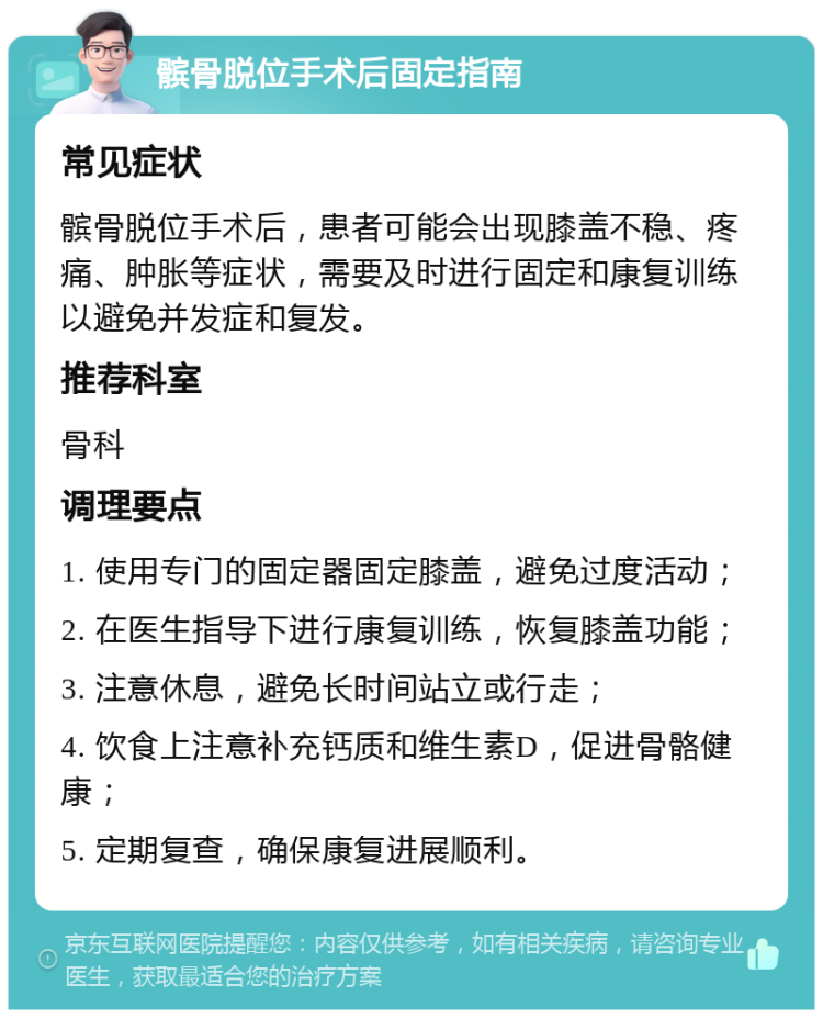 髌骨脱位手术后固定指南 常见症状 髌骨脱位手术后，患者可能会出现膝盖不稳、疼痛、肿胀等症状，需要及时进行固定和康复训练以避免并发症和复发。 推荐科室 骨科 调理要点 1. 使用专门的固定器固定膝盖，避免过度活动； 2. 在医生指导下进行康复训练，恢复膝盖功能； 3. 注意休息，避免长时间站立或行走； 4. 饮食上注意补充钙质和维生素D，促进骨骼健康； 5. 定期复查，确保康复进展顺利。