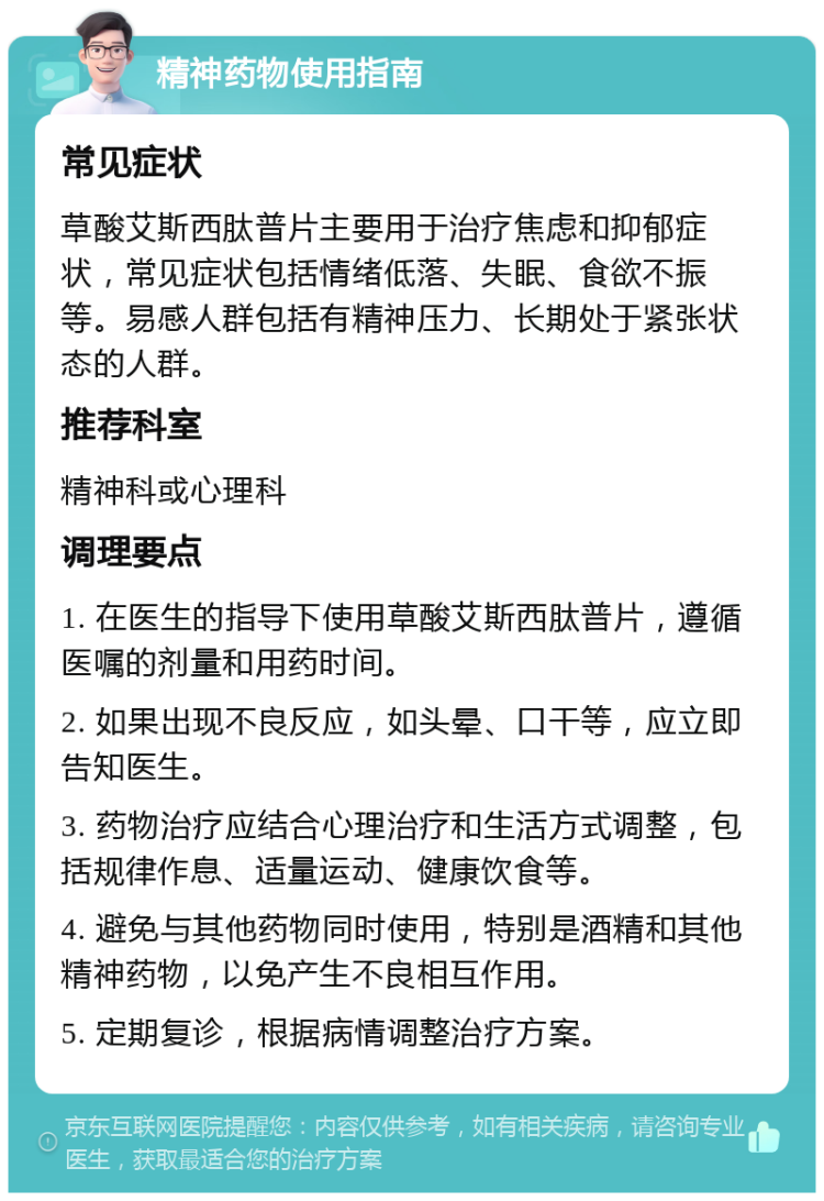 精神药物使用指南 常见症状 草酸艾斯西肽普片主要用于治疗焦虑和抑郁症状，常见症状包括情绪低落、失眠、食欲不振等。易感人群包括有精神压力、长期处于紧张状态的人群。 推荐科室 精神科或心理科 调理要点 1. 在医生的指导下使用草酸艾斯西肽普片，遵循医嘱的剂量和用药时间。 2. 如果出现不良反应，如头晕、口干等，应立即告知医生。 3. 药物治疗应结合心理治疗和生活方式调整，包括规律作息、适量运动、健康饮食等。 4. 避免与其他药物同时使用，特别是酒精和其他精神药物，以免产生不良相互作用。 5. 定期复诊，根据病情调整治疗方案。