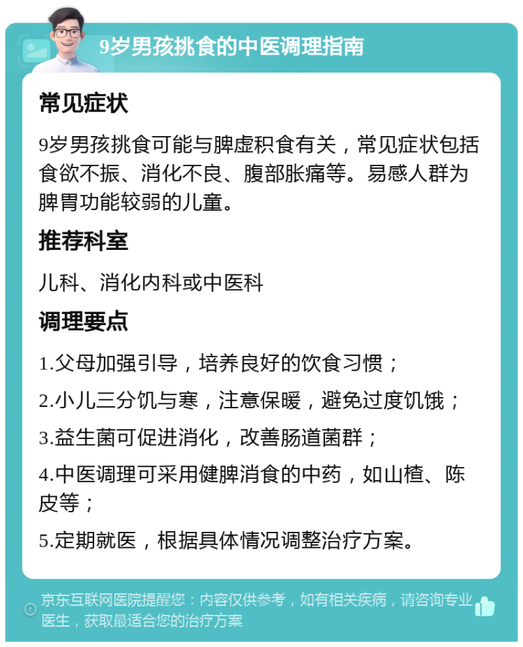 9岁男孩挑食的中医调理指南 常见症状 9岁男孩挑食可能与脾虚积食有关，常见症状包括食欲不振、消化不良、腹部胀痛等。易感人群为脾胃功能较弱的儿童。 推荐科室 儿科、消化内科或中医科 调理要点 1.父母加强引导，培养良好的饮食习惯； 2.小儿三分饥与寒，注意保暖，避免过度饥饿； 3.益生菌可促进消化，改善肠道菌群； 4.中医调理可采用健脾消食的中药，如山楂、陈皮等； 5.定期就医，根据具体情况调整治疗方案。