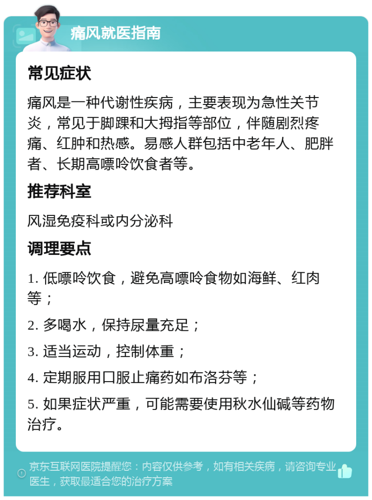 痛风就医指南 常见症状 痛风是一种代谢性疾病，主要表现为急性关节炎，常见于脚踝和大拇指等部位，伴随剧烈疼痛、红肿和热感。易感人群包括中老年人、肥胖者、长期高嘌呤饮食者等。 推荐科室 风湿免疫科或内分泌科 调理要点 1. 低嘌呤饮食，避免高嘌呤食物如海鲜、红肉等； 2. 多喝水，保持尿量充足； 3. 适当运动，控制体重； 4. 定期服用口服止痛药如布洛芬等； 5. 如果症状严重，可能需要使用秋水仙碱等药物治疗。