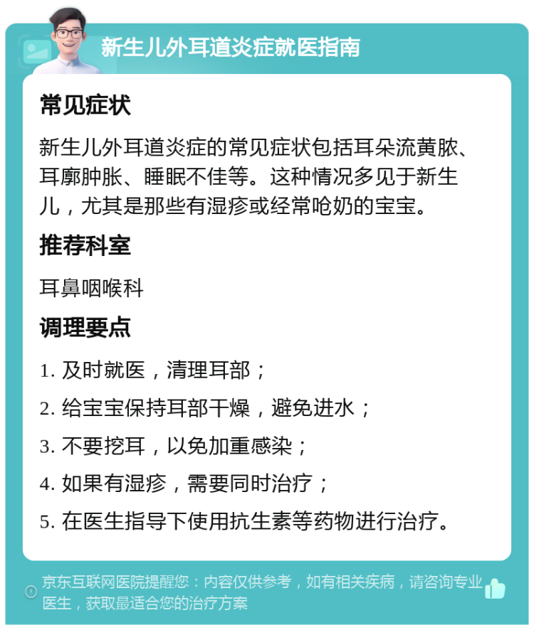 新生儿外耳道炎症就医指南 常见症状 新生儿外耳道炎症的常见症状包括耳朵流黄脓、耳廓肿胀、睡眠不佳等。这种情况多见于新生儿，尤其是那些有湿疹或经常呛奶的宝宝。 推荐科室 耳鼻咽喉科 调理要点 1. 及时就医，清理耳部； 2. 给宝宝保持耳部干燥，避免进水； 3. 不要挖耳，以免加重感染； 4. 如果有湿疹，需要同时治疗； 5. 在医生指导下使用抗生素等药物进行治疗。