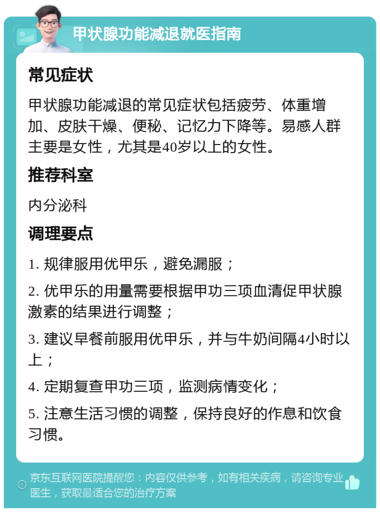 甲状腺功能减退就医指南 常见症状 甲状腺功能减退的常见症状包括疲劳、体重增加、皮肤干燥、便秘、记忆力下降等。易感人群主要是女性，尤其是40岁以上的女性。 推荐科室 内分泌科 调理要点 1. 规律服用优甲乐，避免漏服； 2. 优甲乐的用量需要根据甲功三项血清促甲状腺激素的结果进行调整； 3. 建议早餐前服用优甲乐，并与牛奶间隔4小时以上； 4. 定期复查甲功三项，监测病情变化； 5. 注意生活习惯的调整，保持良好的作息和饮食习惯。