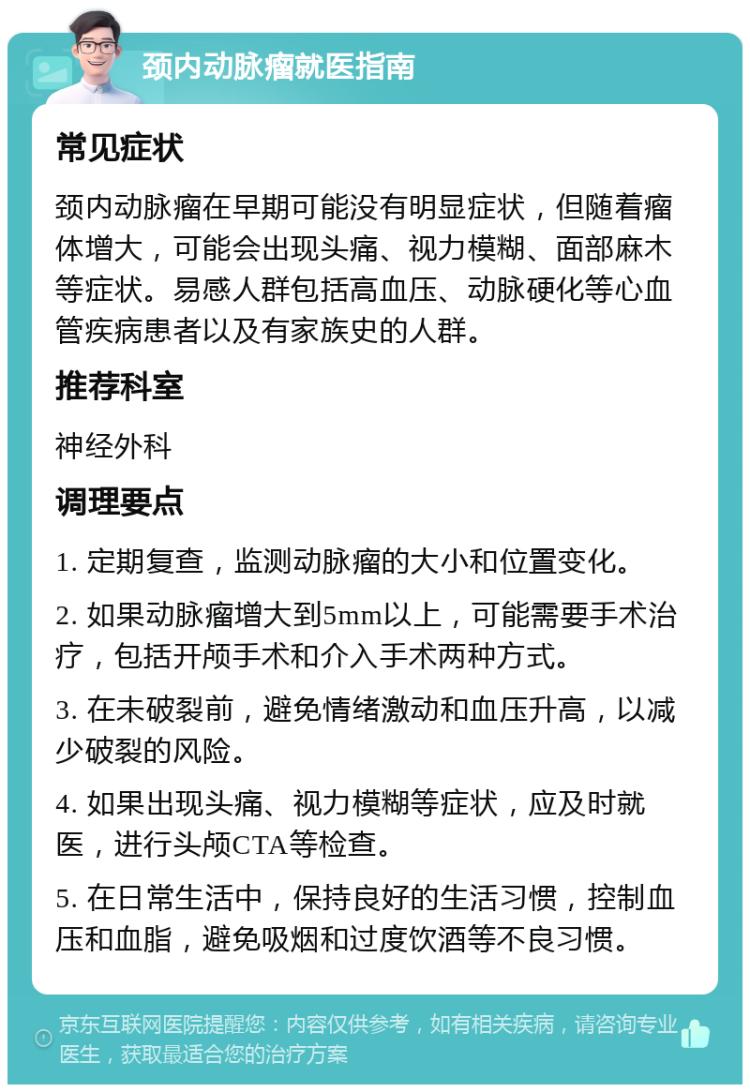 颈内动脉瘤就医指南 常见症状 颈内动脉瘤在早期可能没有明显症状，但随着瘤体增大，可能会出现头痛、视力模糊、面部麻木等症状。易感人群包括高血压、动脉硬化等心血管疾病患者以及有家族史的人群。 推荐科室 神经外科 调理要点 1. 定期复查，监测动脉瘤的大小和位置变化。 2. 如果动脉瘤增大到5mm以上，可能需要手术治疗，包括开颅手术和介入手术两种方式。 3. 在未破裂前，避免情绪激动和血压升高，以减少破裂的风险。 4. 如果出现头痛、视力模糊等症状，应及时就医，进行头颅CTA等检查。 5. 在日常生活中，保持良好的生活习惯，控制血压和血脂，避免吸烟和过度饮酒等不良习惯。