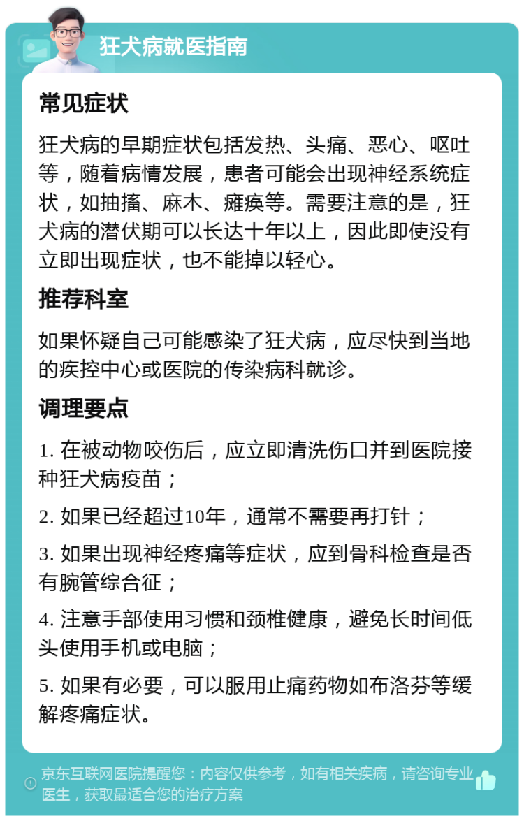 狂犬病就医指南 常见症状 狂犬病的早期症状包括发热、头痛、恶心、呕吐等，随着病情发展，患者可能会出现神经系统症状，如抽搐、麻木、瘫痪等。需要注意的是，狂犬病的潜伏期可以长达十年以上，因此即使没有立即出现症状，也不能掉以轻心。 推荐科室 如果怀疑自己可能感染了狂犬病，应尽快到当地的疾控中心或医院的传染病科就诊。 调理要点 1. 在被动物咬伤后，应立即清洗伤口并到医院接种狂犬病疫苗； 2. 如果已经超过10年，通常不需要再打针； 3. 如果出现神经疼痛等症状，应到骨科检查是否有腕管综合征； 4. 注意手部使用习惯和颈椎健康，避免长时间低头使用手机或电脑； 5. 如果有必要，可以服用止痛药物如布洛芬等缓解疼痛症状。