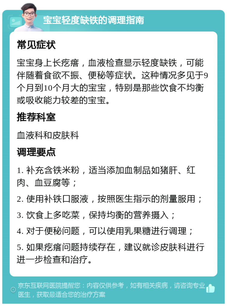 宝宝轻度缺铁的调理指南 常见症状 宝宝身上长疙瘩，血液检查显示轻度缺铁，可能伴随着食欲不振、便秘等症状。这种情况多见于9个月到10个月大的宝宝，特别是那些饮食不均衡或吸收能力较差的宝宝。 推荐科室 血液科和皮肤科 调理要点 1. 补充含铁米粉，适当添加血制品如猪肝、红肉、血豆腐等； 2. 使用补铁口服液，按照医生指示的剂量服用； 3. 饮食上多吃菜，保持均衡的营养摄入； 4. 对于便秘问题，可以使用乳果糖进行调理； 5. 如果疙瘩问题持续存在，建议就诊皮肤科进行进一步检查和治疗。