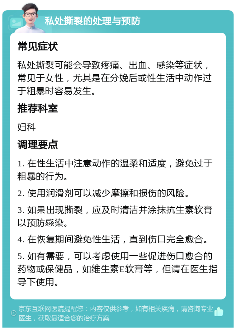 私处撕裂的处理与预防 常见症状 私处撕裂可能会导致疼痛、出血、感染等症状，常见于女性，尤其是在分娩后或性生活中动作过于粗暴时容易发生。 推荐科室 妇科 调理要点 1. 在性生活中注意动作的温柔和适度，避免过于粗暴的行为。 2. 使用润滑剂可以减少摩擦和损伤的风险。 3. 如果出现撕裂，应及时清洁并涂抹抗生素软膏以预防感染。 4. 在恢复期间避免性生活，直到伤口完全愈合。 5. 如有需要，可以考虑使用一些促进伤口愈合的药物或保健品，如维生素E软膏等，但请在医生指导下使用。