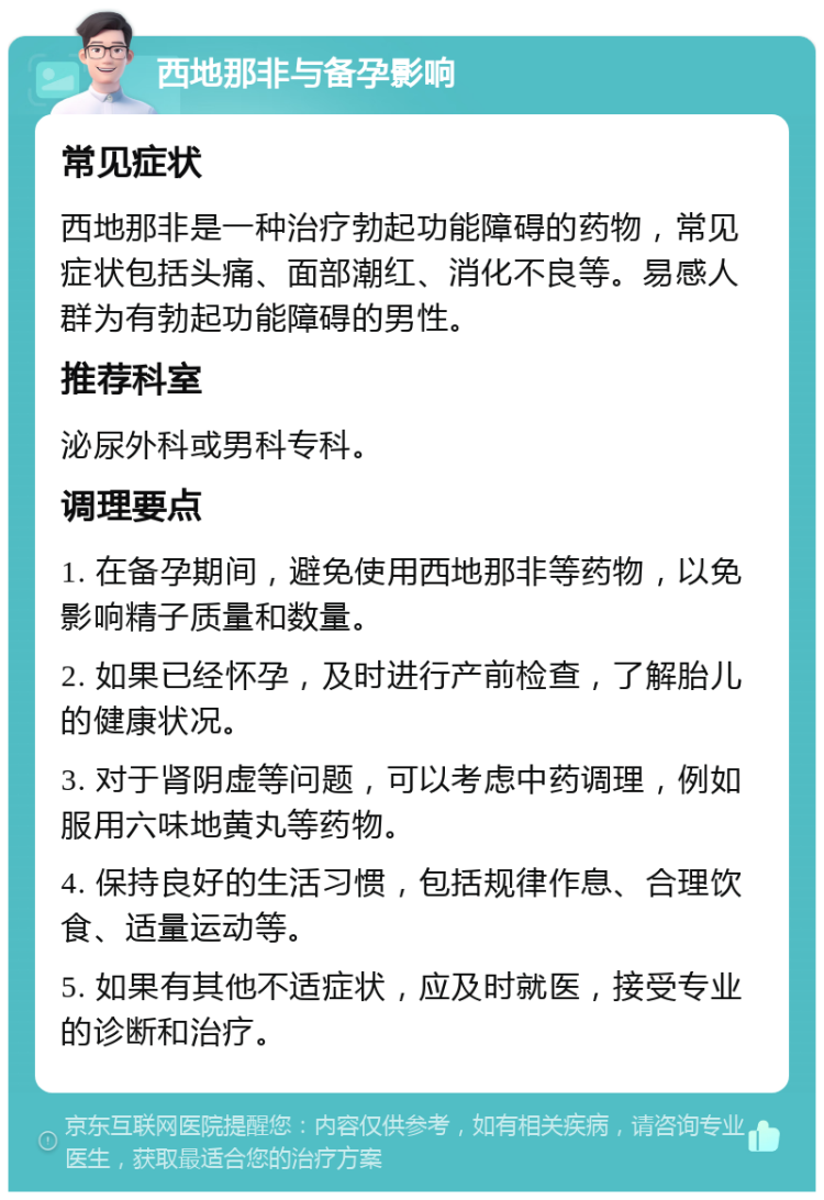 西地那非与备孕影响 常见症状 西地那非是一种治疗勃起功能障碍的药物，常见症状包括头痛、面部潮红、消化不良等。易感人群为有勃起功能障碍的男性。 推荐科室 泌尿外科或男科专科。 调理要点 1. 在备孕期间，避免使用西地那非等药物，以免影响精子质量和数量。 2. 如果已经怀孕，及时进行产前检查，了解胎儿的健康状况。 3. 对于肾阴虚等问题，可以考虑中药调理，例如服用六味地黄丸等药物。 4. 保持良好的生活习惯，包括规律作息、合理饮食、适量运动等。 5. 如果有其他不适症状，应及时就医，接受专业的诊断和治疗。