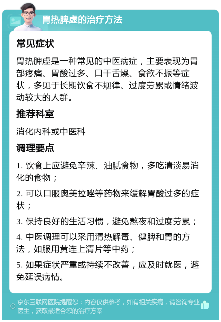 胃热脾虚的治疗方法 常见症状 胃热脾虚是一种常见的中医病症，主要表现为胃部疼痛、胃酸过多、口干舌燥、食欲不振等症状，多见于长期饮食不规律、过度劳累或情绪波动较大的人群。 推荐科室 消化内科或中医科 调理要点 1. 饮食上应避免辛辣、油腻食物，多吃清淡易消化的食物； 2. 可以口服奥美拉唑等药物来缓解胃酸过多的症状； 3. 保持良好的生活习惯，避免熬夜和过度劳累； 4. 中医调理可以采用清热解毒、健脾和胃的方法，如服用黄连上清片等中药； 5. 如果症状严重或持续不改善，应及时就医，避免延误病情。